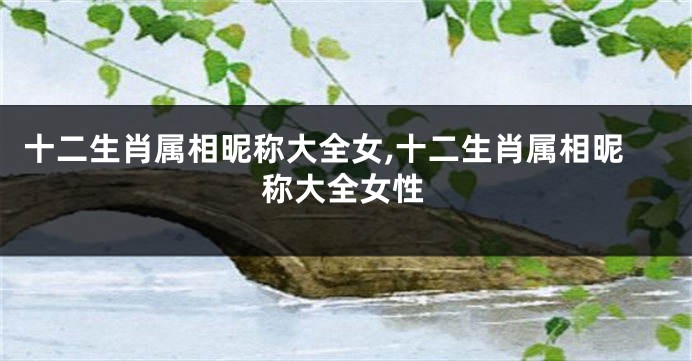 十二生肖属相昵称大全女,十二生肖属相昵称大全女性