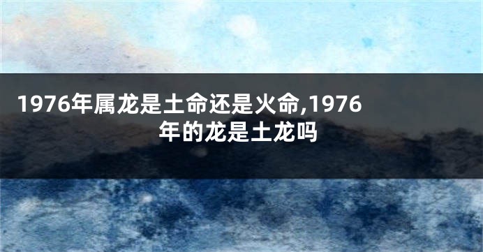 1976年属龙是土命还是火命,1976年的龙是土龙吗