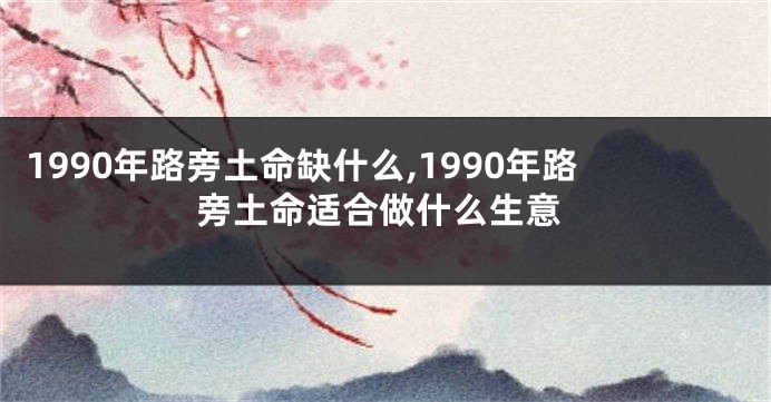 1990年路旁土命缺什么,1990年路旁土命适合做什么生意