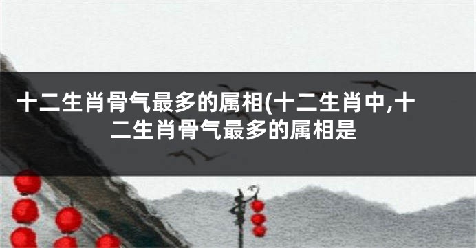 十二生肖骨气最多的属相(十二生肖中,十二生肖骨气最多的属相是