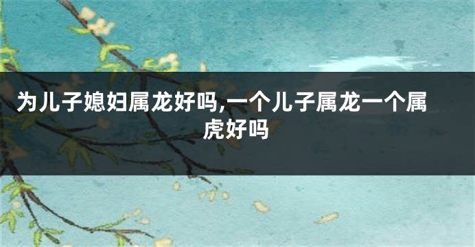 为儿子媳妇属龙好吗,一个儿子属龙一个属虎好吗