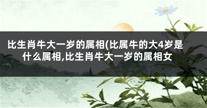 比生肖牛大一岁的属相(比属牛的大4岁是什么属相,比生肖牛大一岁的属相女