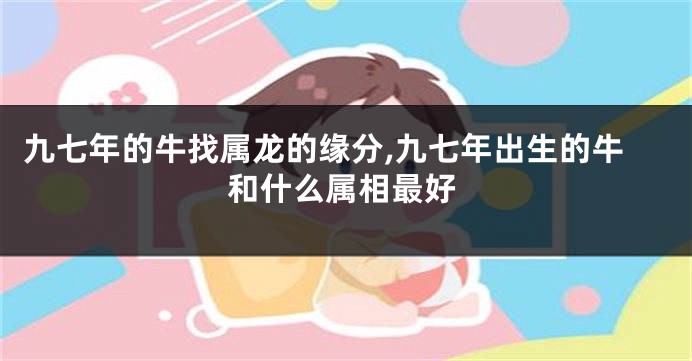 九七年的牛找属龙的缘分,九七年出生的牛和什么属相最好