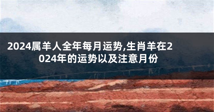 2024属羊人全年每月运势,生肖羊在2024年的运势以及注意月份