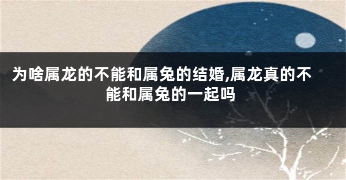 为啥属龙的不能和属兔的结婚,属龙真的不能和属兔的一起吗