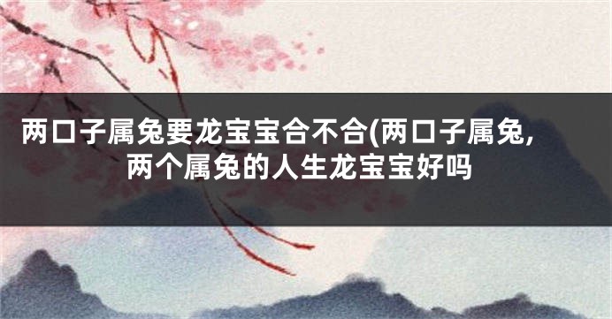 两口子属兔要龙宝宝合不合(两口子属兔,两个属兔的人生龙宝宝好吗