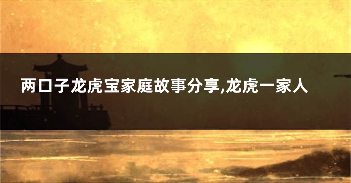 两口子龙虎宝家庭故事分享,龙虎一家人