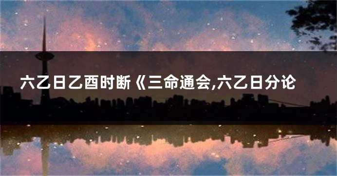 六乙日乙酉时断《三命通会,六乙日分论