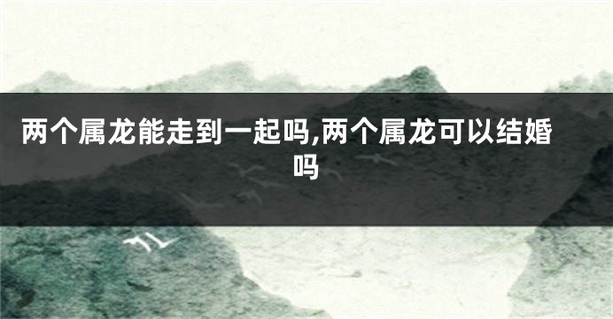 两个属龙能走到一起吗,两个属龙可以结婚吗