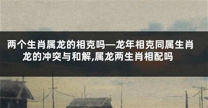 两个生肖属龙的相克吗—龙年相克同属生肖龙的冲突与和解,属龙两生肖相配吗