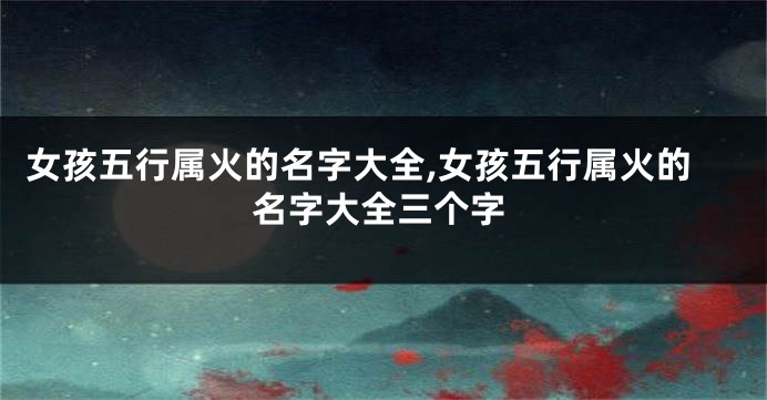 女孩五行属火的名字大全,女孩五行属火的名字大全三个字