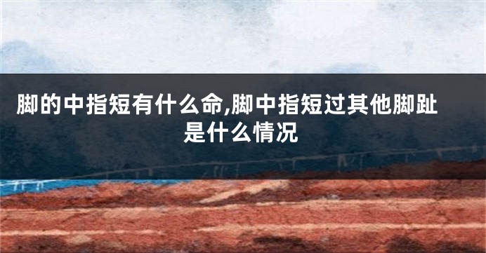 脚的中指短有什么命,脚中指短过其他脚趾是什么情况