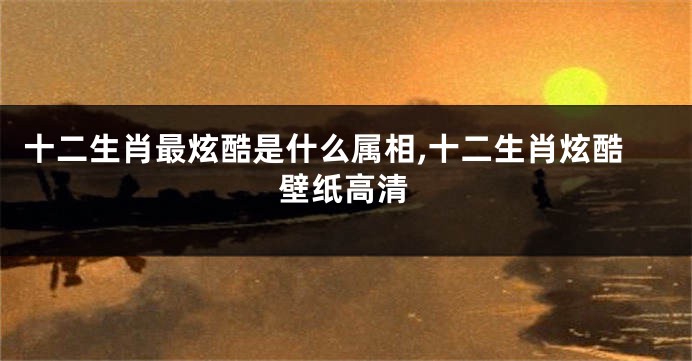 十二生肖最炫酷是什么属相,十二生肖炫酷壁纸高清