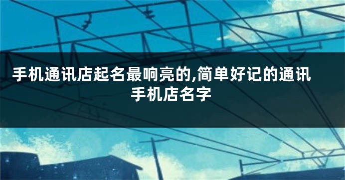 手机通讯店起名最响亮的,简单好记的通讯手机店名字
