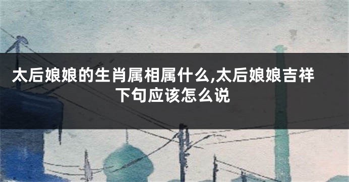 太后娘娘的生肖属相属什么,太后娘娘吉祥下句应该怎么说
