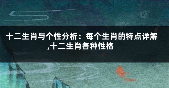 十二生肖与个性分析：每个生肖的特点详解,十二生肖各种性格
