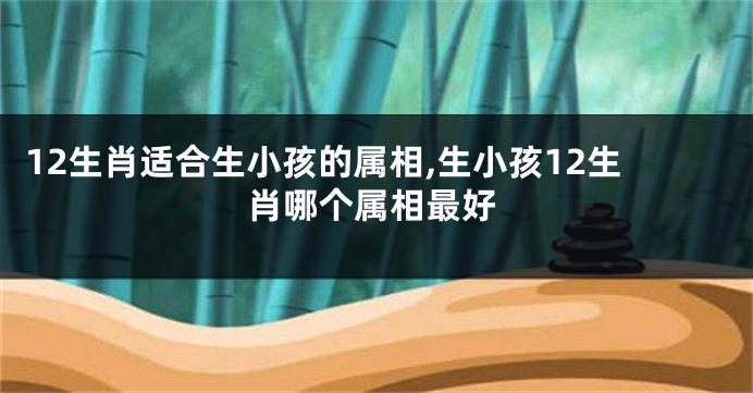 12生肖适合生小孩的属相,生小孩12生肖哪个属相最好