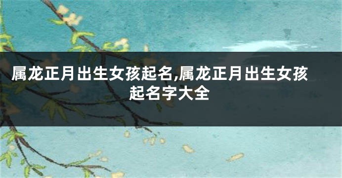 属龙正月出生女孩起名,属龙正月出生女孩起名字大全