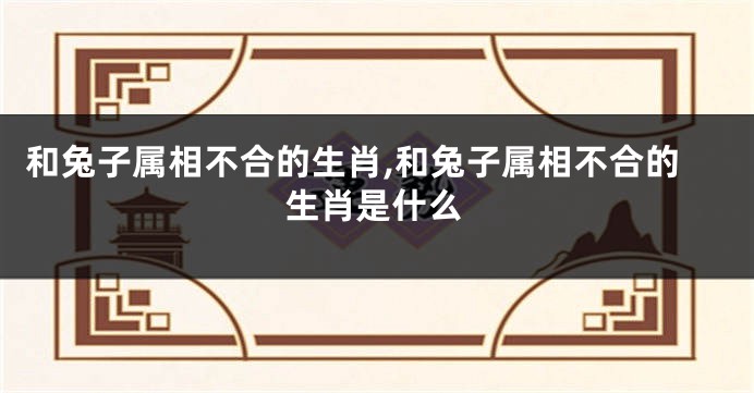 和兔子属相不合的生肖,和兔子属相不合的生肖是什么