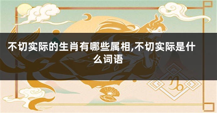 不切实际的生肖有哪些属相,不切实际是什么词语