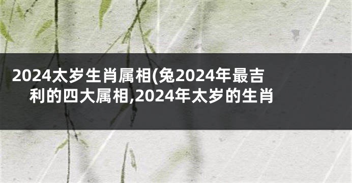2024太岁生肖属相(兔2024年最吉利的四大属相,2024年太岁的生肖