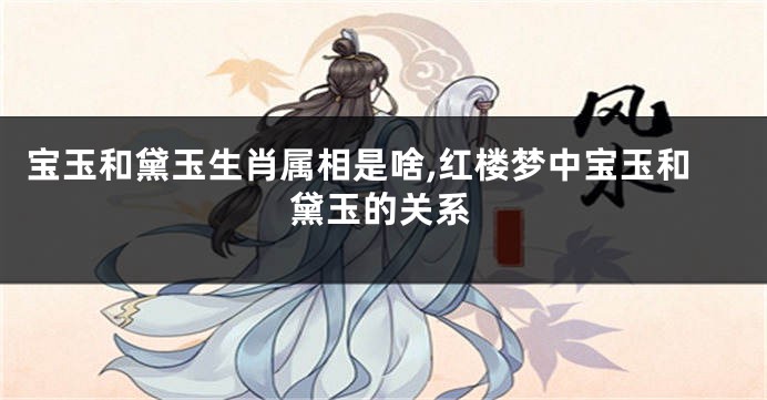 宝玉和黛玉生肖属相是啥,红楼梦中宝玉和黛玉的关系