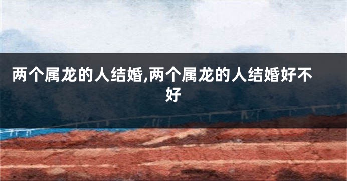两个属龙的人结婚,两个属龙的人结婚好不好