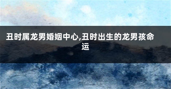 丑时属龙男婚姻中心,丑时出生的龙男孩命运