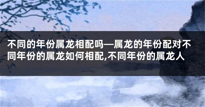 不同的年份属龙相配吗—属龙的年份配对不同年份的属龙如何相配,不同年份的属龙人