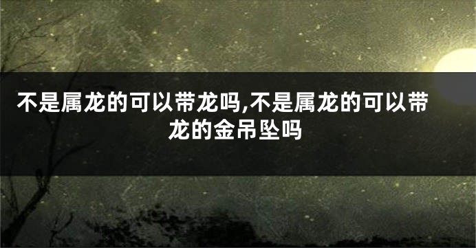 不是属龙的可以带龙吗,不是属龙的可以带龙的金吊坠吗