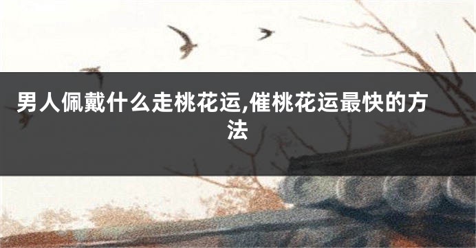 男人佩戴什么走桃花运,催桃花运最快的方法