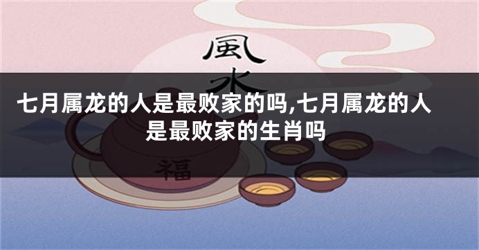 七月属龙的人是最败家的吗,七月属龙的人是最败家的生肖吗