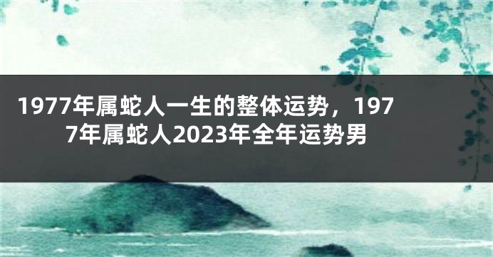 1977年属蛇人一生的整体运势，1977年属蛇人2023年全年运势男