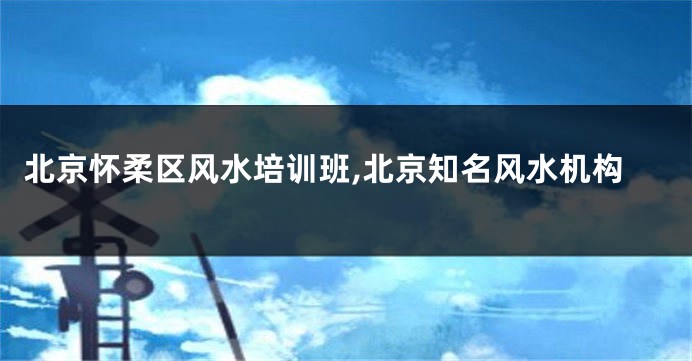 北京怀柔区风水培训班,北京知名风水机构