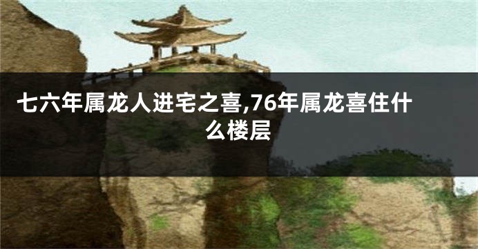 七六年属龙人进宅之喜,76年属龙喜住什么楼层