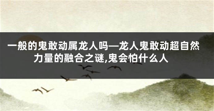 一般的鬼敢动属龙人吗—龙人鬼敢动超自然力量的融合之谜,鬼会怕什么人