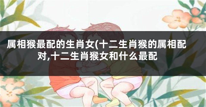 属相猴最配的生肖女(十二生肖猴的属相配对,十二生肖猴女和什么最配