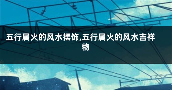 五行属火的风水摆饰,五行属火的风水吉祥物