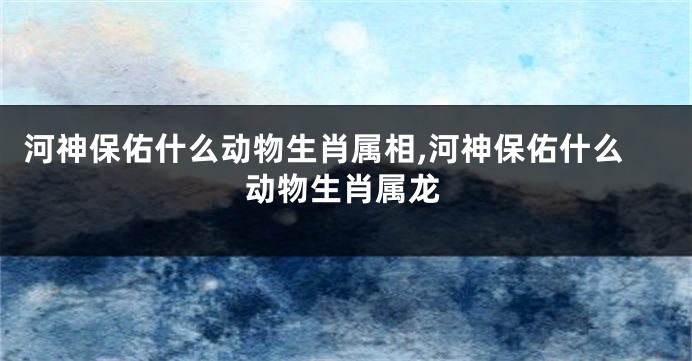 河神保佑什么动物生肖属相,河神保佑什么动物生肖属龙
