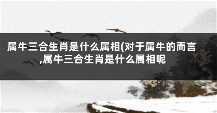 属牛三合生肖是什么属相(对于属牛的而言,属牛三合生肖是什么属相呢