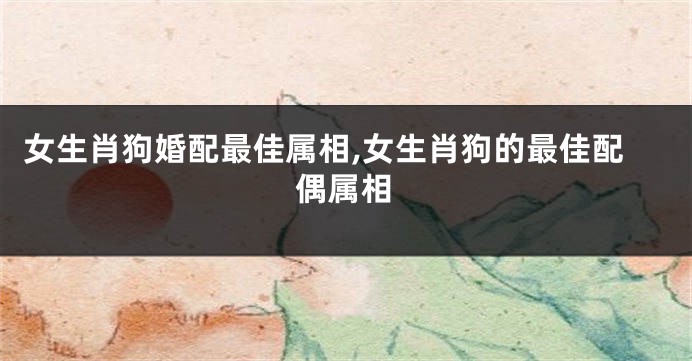 女生肖狗婚配最佳属相,女生肖狗的最佳配偶属相