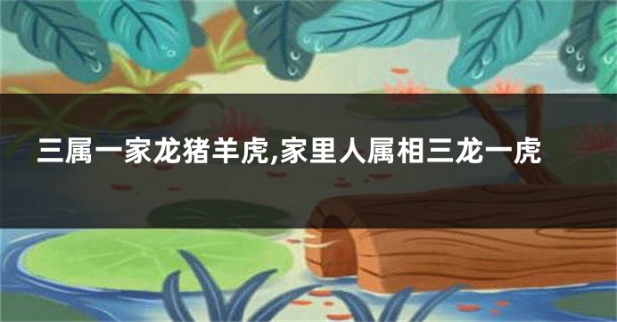 三属一家龙猪羊虎,家里人属相三龙一虎