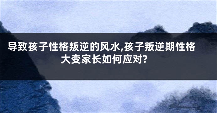 导致孩子性格叛逆的风水,孩子叛逆期性格大变家长如何应对?