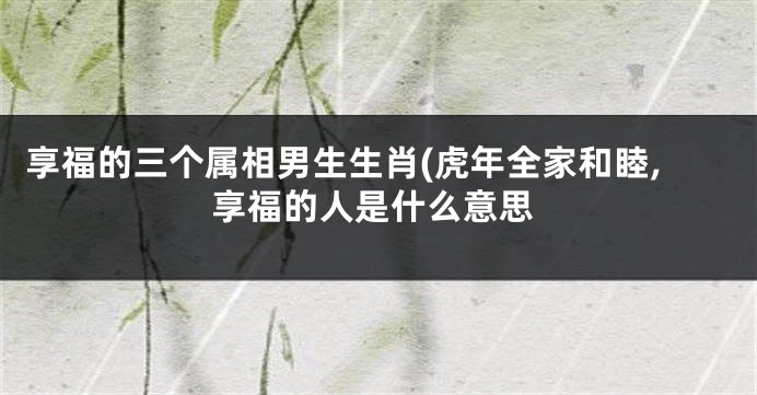 享福的三个属相男生生肖(虎年全家和睦,享福的人是什么意思