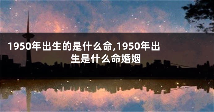 1950年出生的是什么命,1950年出生是什么命婚姻