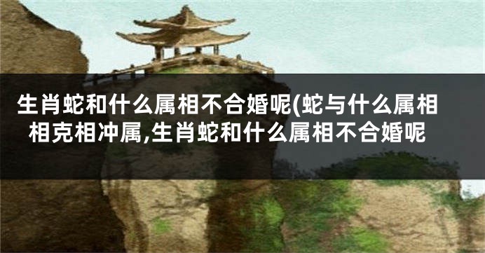 生肖蛇和什么属相不合婚呢(蛇与什么属相相克相冲属,生肖蛇和什么属相不合婚呢