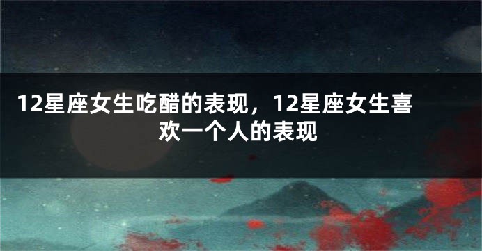 12星座女生吃醋的表现，12星座女生喜欢一个人的表现