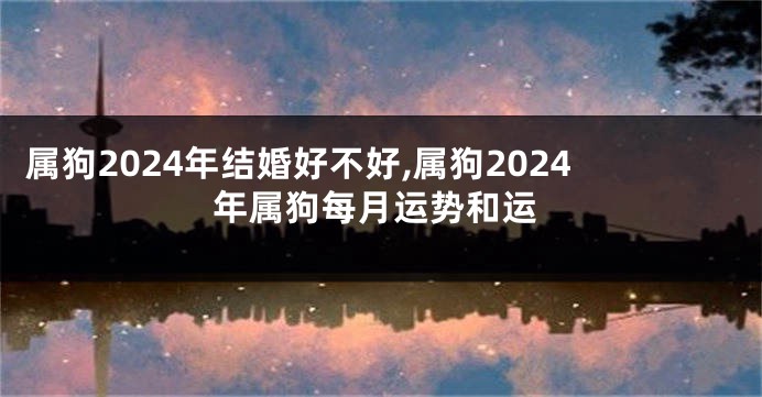 属狗2024年结婚好不好,属狗2024年属狗每月运势和运