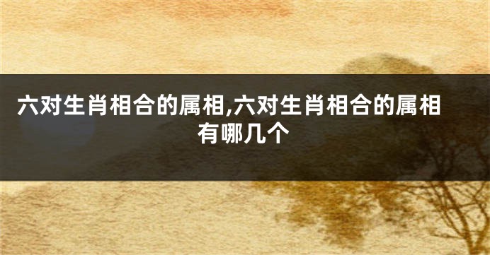 六对生肖相合的属相,六对生肖相合的属相有哪几个
