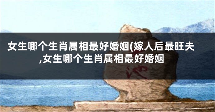 女生哪个生肖属相最好婚姻(嫁人后最旺夫,女生哪个生肖属相最好婚姻